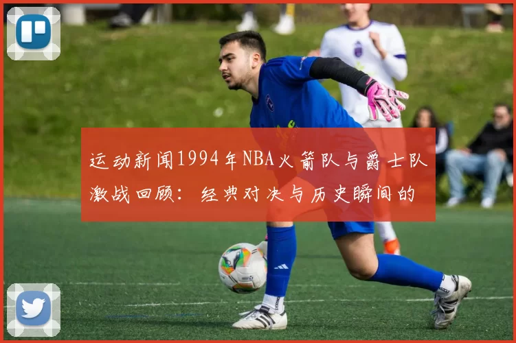 运动新闻1994年NBA火箭队与爵士队激战回顾：经典对决与历史瞬间的深度解析