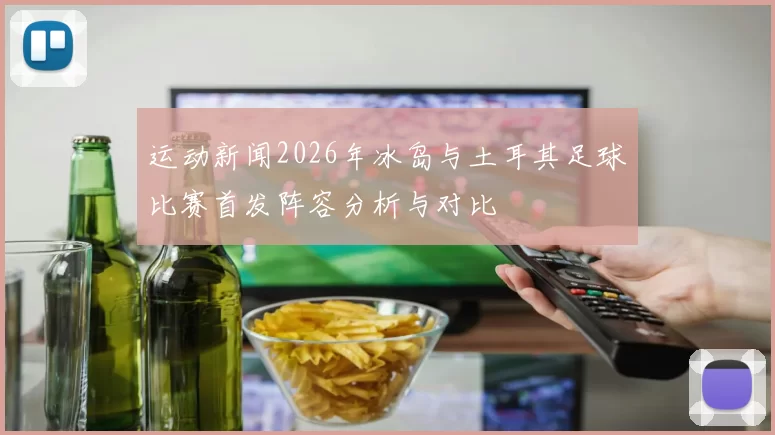 运动新闻2026年冰岛与土耳其足球比赛首发阵容分析与对比
