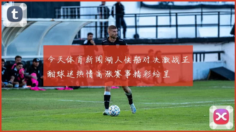 今天体育新闻湖人快船对决激战正酣球迷热情高涨赛事精彩纷呈