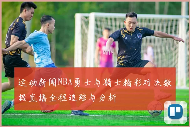 运动新闻NBA勇士与骑士精彩对决数据直播全程追踪与分析